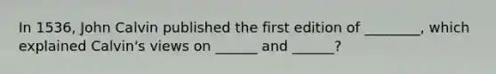In 1536, John Calvin published the first edition of ________, which explained Calvin's views on ______ and ______?