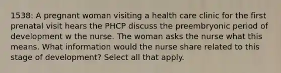 1538: A pregnant woman visiting a health care clinic for the first prenatal visit hears the PHCP discuss the preembryonic period of development w the nurse. The woman asks the nurse what this means. What information would the nurse share related to this stage of development? Select all that apply.