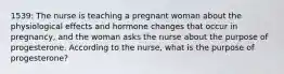 1539: The nurse is teaching a pregnant woman about the physiological effects and hormone changes that occur in pregnancy, and the woman asks the nurse about the purpose of progesterone. According to the nurse, what is the purpose of progesterone?