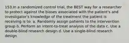 153.In a randomized control trial, the BEST way for a researcher to protect against the biases associated with the patient's and investigator's knowledge of the treatment the patient is receiving is to: a. Randomly assign patients to the intervention group b. Perform an intent-to-treat analysis of the data c. Use a double-blind research design d. Use a single-blind research design