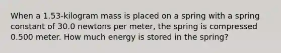 When a 1.53-kilogram mass is placed on a spring with a spring constant of 30.0 newtons per meter, the spring is compressed 0.500 meter. How much energy is stored in the spring?