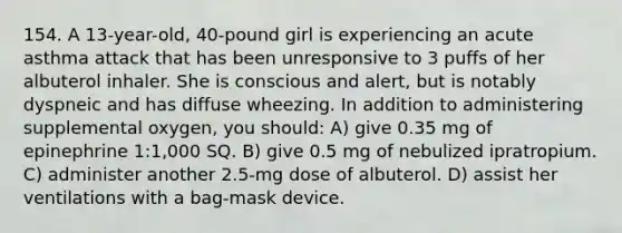 154. A 13-year-old, 40-pound girl is experiencing an acute asthma attack that has been unresponsive to 3 puffs of her albuterol inhaler. She is conscious and alert, but is notably dyspneic and has diffuse wheezing. In addition to administering supplemental oxygen, you should: A) give 0.35 mg of epinephrine 1:1,000 SQ. B) give 0.5 mg of nebulized ipratropium. C) administer another 2.5-mg dose of albuterol. D) assist her ventilations with a bag-mask device.