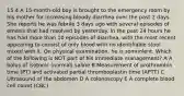 15.4 A 15-month-old boy is brought to the emergency room by his mother for increasing bloody diarrhea over the past 2 days. She reports he was febrile 3 days ago with several episodes of emesis that had resolved by yesterday. In the past 24 hours he has had more than 10 episodes of diarrhea, with the most recent appearing to consist of only blood with no identifiable stool mixed with it. On physical examination, he is somnolent. Which of the following is NOT part of his immediate management? A A bolus of isotonic (normal) saline B Measurement of prothrombin time (PT) and activated partial thromboplastin time (APTT) C Ultrasound of the abdomen D A colonoscopy E A complete blood cell count (CBC)