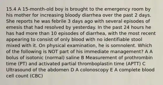 15.4 A 15-month-old boy is brought to the emergency room by his mother for increasing bloody diarrhea over the past 2 days. She reports he was febrile 3 days ago with several episodes of emesis that had resolved by yesterday. In the past 24 hours he has had more than 10 episodes of diarrhea, with the most recent appearing to consist of only blood with no identifiable stool mixed with it. On physical examination, he is somnolent. Which of the following is NOT part of his immediate management? A A bolus of isotonic (normal) saline B Measurement of prothrombin time (PT) and activated partial thromboplastin time (APTT) C Ultrasound of the abdomen D A colonoscopy E A complete blood cell count (CBC)