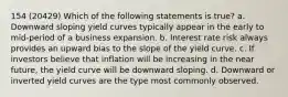 154 (20429) Which of the following statements is true? a. Downward sloping yield curves typically appear in the early to mid-period of a business expansion. b. Interest rate risk always provides an upward bias to the slope of the yield curve. c. If investors believe that inflation will be increasing in the near future, the yield curve will be downward sloping. d. Downward or inverted yield curves are the type most commonly observed.