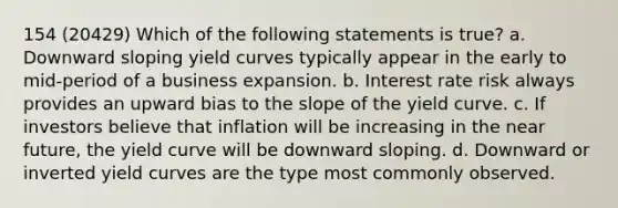 154 (20429) Which of the following statements is true? a. Downward sloping yield curves typically appear in the early to mid-period of a business expansion. b. Interest rate risk always provides an upward bias to the slope of the yield curve. c. If investors believe that inflation will be increasing in the near future, the yield curve will be downward sloping. d. Downward or inverted yield curves are the type most commonly observed.