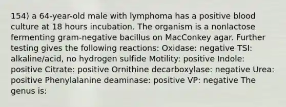 154) a 64-year-old male with lymphoma has a positive blood culture at 18 hours incubation. The organism is a nonlactose fermenting gram-negative bacillus on MacConkey agar. Further testing gives the following reactions: Oxidase: negative TSI: alkaline/acid, no hydrogen sulfide Motility: positive Indole: positive Citrate: positive Ornithine decarboxylase: negative Urea: positive Phenylalanine deaminase: positive VP: negative The genus is: