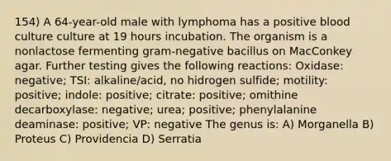 154) A 64-year-old male with lymphoma has a positive blood culture culture at 19 hours incubation. The organism is a nonlactose fermenting gram-negative bacillus on MacConkey agar. Further testing gives the following reactions: Oxidase: negative; TSI: alkaline/acid, no hidrogen sulfide; motility: positive; indole: positive; citrate: positive; omithine decarboxylase: negative; urea; positive; phenylalanine deaminase: positive; VP: negative The genus is: A) Morganella B) Proteus C) Providencia D) Serratia