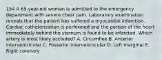 154 A 65-year-old woman is admitted to the emergency department with severe chest pain. Laboratory examination reveals that the patient has suffered a myocardial infarction. Cardiac catheterization is performed and the portion of the heart immediately behind the sternum is found to be infarcted. Which artery is most likely occluded? A. Circumflex B. Anterior interventricular C. Posterior interventricular D. Left marginal E. Right coronary