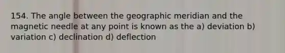 154. The angle between the geographic meridian and the magnetic needle at any point is known as the a) deviation b) variation c) declination d) deflection