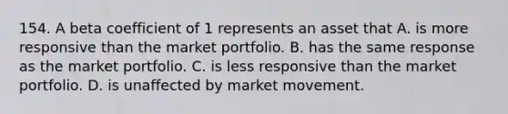 154. A beta coefficient of 1 represents an asset that A. is more responsive than the market portfolio. B. has the same response as the market portfolio. C. is less responsive than the market portfolio. D. is unaffected by market movement.