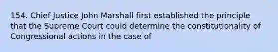 154. Chief Justice John Marshall first established the principle that the Supreme Court could determine the constitutionality of Congressional actions in the case of