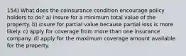 154) What does the coinsurance condition encourage policy holders to do? a) insure for a minimum total value of the property. b) insure for partial value because partial loss is more likely. c) apply for coverage from more than one insurance company. d) apply for the maximum coverage amount available for the property.