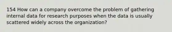 154 How can a company overcome the problem of gathering internal data for research purposes when the data is usually scattered widely across the organization?