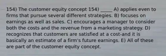 154) The customer equity concept 154) _____ A) applies even to firms that pursue several different strategies. B) focuses on earnings as well as sales. C) encourages a manager to consider both the costs and the revenue from a marketing strategy. D) recognizes that customers are satisfied at a cost-and it is basically an estimate of a firm's future earnings. E) All of these are part of the customer equity concept.