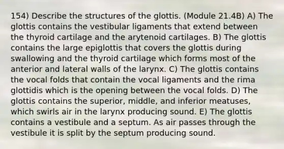 154) Describe the structures of the glottis. (Module 21.4B) A) The glottis contains the vestibular ligaments that extend between the thyroid cartilage and the arytenoid cartilages. B) The glottis contains the large epiglottis that covers the glottis during swallowing and the thyroid cartilage which forms most of the anterior and lateral walls of the larynx. C) The glottis contains the vocal folds that contain the vocal ligaments and the rima glottidis which is the opening between the vocal folds. D) The glottis contains the superior, middle, and inferior meatuses, which swirls air in the larynx producing sound. E) The glottis contains a vestibule and a septum. As air passes through the vestibule it is split by the septum producing sound.