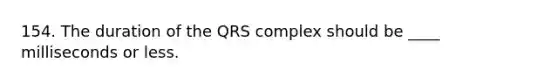 154. The duration of the QRS complex should be ____ milliseconds or less.