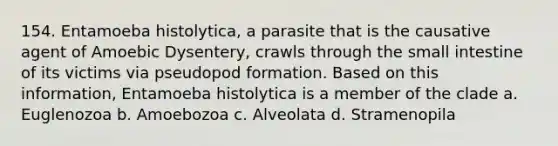 154. Entamoeba histolytica, a parasite that is the causative agent of Amoebic Dysentery, crawls through the small intestine of its victims via pseudopod formation. Based on this information, Entamoeba histolytica is a member of the clade a. Euglenozoa b. Amoebozoa c. Alveolata d. Stramenopila