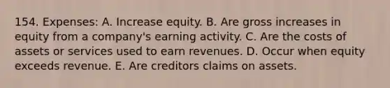 154. Expenses: A. Increase equity. B. Are gross increases in equity from a company's earning activity. C. Are the costs of assets or services used to earn revenues. D. Occur when equity exceeds revenue. E. Are creditors claims on assets.