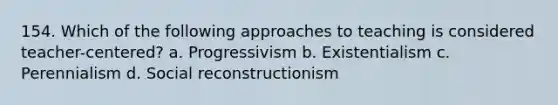 154. Which of the following approaches to teaching is considered teacher-centered? a. Progressivism b. Existentialism c. Perennialism d. Social reconstructionism