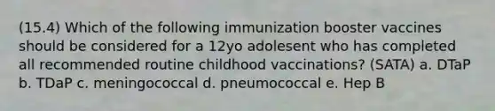 (15.4) Which of the following immunization booster vaccines should be considered for a 12yo adolesent who has completed all recommended routine childhood vaccinations? (SATA) a. DTaP b. TDaP c. meningococcal d. pneumococcal e. Hep B