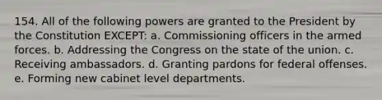 154. All of the following powers are granted to the President by the Constitution EXCEPT: a. Commissioning officers in the armed forces. b. Addressing the Congress on the state of the union. c. Receiving ambassadors. d. Granting pardons for federal offenses. e. Forming new cabinet level departments.