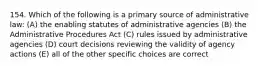 154. Which of the following is a primary source of administrative law: (A) the enabling statutes of administrative agencies (B) the Administrative Procedures Act (C) rules issued by administrative agencies (D) court decisions reviewing the validity of agency actions (E) all of the other specific choices are correct