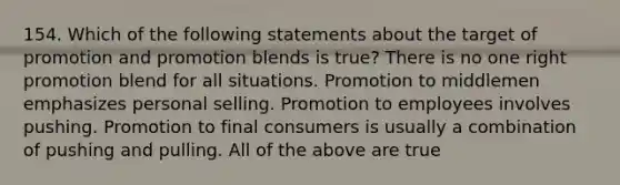 154. Which of the following statements about the target of promotion and promotion blends is true? There is no one right promotion blend for all situations. Promotion to middlemen emphasizes personal selling. Promotion to employees involves pushing. Promotion to final consumers is usually a combination of pushing and pulling. All of the above are true