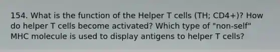 154. What is the function of the Helper T cells (TH; CD4+)? How do helper T cells become activated? Which type of "non-self" MHC molecule is used to display antigens to helper T cells?