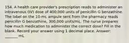 154. A health care provider's prescription reads to administer an intravenous (IV) dose of 400,000 units of penicillin G benzathine. The label on the 10-mL ampule sent from the pharmacy reads penicillin G benzathine, 300,000 units/mL. The nurse prepares how much medication to administer the correct dose? Fill in the blank. Record your answer using 1 decimal place. Answer: _______ mL