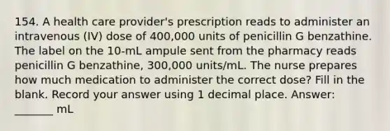 154. A health care provider's prescription reads to administer an intravenous (IV) dose of 400,000 units of penicillin G benzathine. The label on the 10-mL ampule sent from the pharmacy reads penicillin G benzathine, 300,000 units/mL. The nurse prepares how much medication to administer the correct dose? Fill in the blank. Record your answer using 1 decimal place. Answer: _______ mL