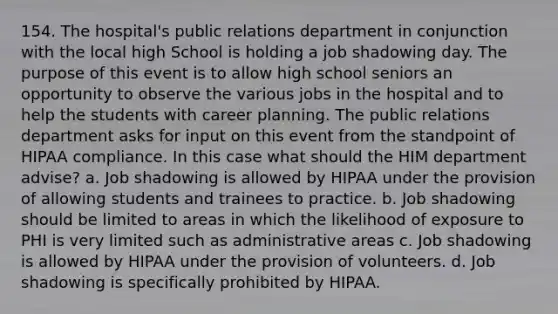 154. The hospital's public relations department in conjunction with the local high School is holding a job shadowing day. The purpose of this event is to allow high school seniors an opportunity to observe the various jobs in the hospital and to help the students with career planning. The public relations department asks for input on this event from the standpoint of HIPAA compliance. In this case what should the HIM department advise? a. Job shadowing is allowed by HIPAA under the provision of allowing students and trainees to practice. b. Job shadowing should be limited to areas in which the likelihood of exposure to PHI is very limited such as administrative areas c. Job shadowing is allowed by HIPAA under the provision of volunteers. d. Job shadowing is specifically prohibited by HIPAA.