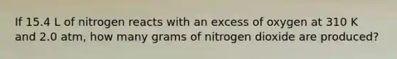 If 15.4 L of nitrogen reacts with an excess of oxygen at 310 K and 2.0 atm, how many grams of nitrogen dioxide are produced?