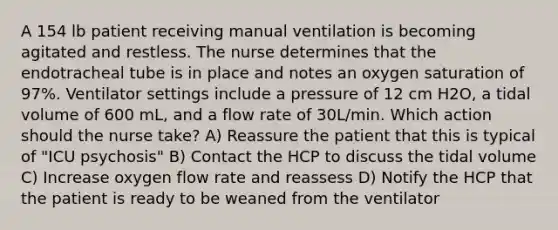 A 154 lb patient receiving manual ventilation is becoming agitated and restless. The nurse determines that the endotracheal tube is in place and notes an <a href='https://www.questionai.com/knowledge/kuiLN2c6tg-oxygen-saturation' class='anchor-knowledge'>oxygen saturation</a> of 97%. Ventilator settings include a pressure of 12 cm H2O, a tidal volume of 600 mL, and a flow rate of 30L/min. Which action should the nurse take? A) Reassure the patient that this is typical of "ICU psychosis" B) Contact the HCP to discuss the tidal volume C) Increase oxygen flow rate and reassess D) Notify the HCP that the patient is ready to be weaned from the ventilator