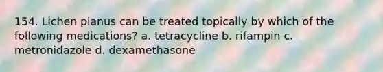 154. Lichen planus can be treated topically by which of the following medications? a. tetracycline b. rifampin c. metronidazole d. dexamethasone