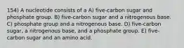 154) A nucleotide consists of a A) five-carbon sugar and phosphate group. B) five-carbon sugar and a nitrogenous base. C) phosphate group and a nitrogenous base. D) five-carbon sugar, a nitrogenous base, and a phosphate group. E) five-carbon sugar and an amino acid.