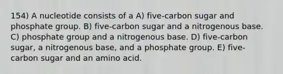 154) A nucleotide consists of a A) five-carbon sugar and phosphate group. B) five-carbon sugar and a nitrogenous base. C) phosphate group and a nitrogenous base. D) five-carbon sugar, a nitrogenous base, and a phosphate group. E) five-carbon sugar and an amino acid.