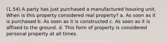 (1.54) A party has just purchased a manufactured housing unit. When is this property considered real property? a. As soon as it is purchased b. As soon as it is constructed c. As soon as it is affixed to the ground. d. This form of property is considered personal property at all times.