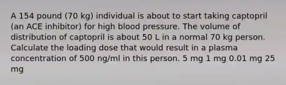 A 154 pound (70 kg) individual is about to start taking captopril (an ACE inhibitor) for high blood pressure. The volume of distribution of captopril is about 50 L in a normal 70 kg person. Calculate the loading dose that would result in a plasma concentration of 500 ng/ml in this person. 5 mg 1 mg 0.01 mg 25 mg