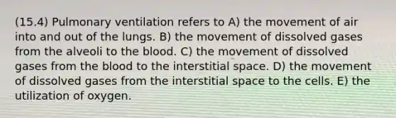 (15.4) Pulmonary ventilation refers to A) the movement of air into and out of the lungs. B) the movement of dissolved gases from the alveoli to the blood. C) the movement of dissolved gases from the blood to the interstitial space. D) the movement of dissolved gases from the interstitial space to the cells. E) the utilization of oxygen.