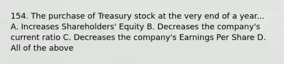 154. The purchase of Treasury stock at the very end of a year... A. Increases Shareholders' Equity B. Decreases the company's current ratio C. Decreases the company's Earnings Per Share D. All of the above