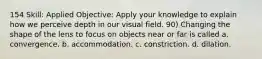 154 Skill: Applied Objective: Apply your knowledge to explain how we perceive depth in our visual field. 90) Changing the shape of the lens to focus on objects near or far is called a. convergence. b. accommodation. c. constriction. d. dilation.