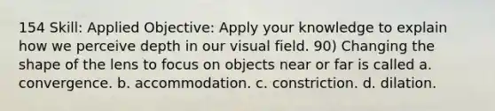 154 Skill: Applied Objective: Apply your knowledge to explain how we perceive depth in our visual field. 90) Changing the shape of the lens to focus on objects near or far is called a. convergence. b. accommodation. c. constriction. d. dilation.