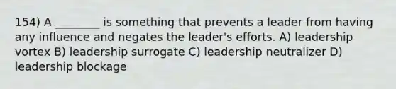 154) A ________ is something that prevents a leader from having any influence and negates the leader's efforts. A) leadership vortex B) leadership surrogate C) leadership neutralizer D) leadership blockage