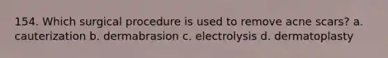 154. Which surgical procedure is used to remove acne scars? a. cauterization b. dermabrasion c. electrolysis d. dermatoplasty