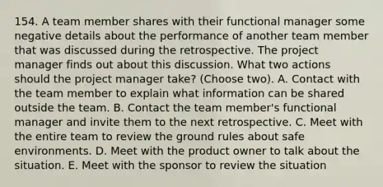 154. A team member shares with their functional manager some negative details about the performance of another team member that was discussed during the retrospective. The project manager finds out about this discussion. What two actions should the project manager take? (Choose two). A. Contact with the team member to explain what information can be shared outside the team. B. Contact the team member's functional manager and invite them to the next retrospective. C. Meet with the entire team to review the ground rules about safe environments. D. Meet with the product owner to talk about the situation. E. Meet with the sponsor to review the situation