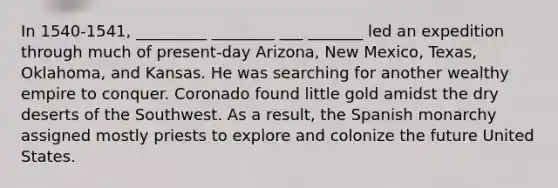 In 1540-1541, _________ ________ ___ _______ led an expedition through much of present-day Arizona, New Mexico, Texas, Oklahoma, and Kansas. He was searching for another wealthy empire to conquer. Coronado found little gold amidst the dry deserts of the Southwest. As a result, the Spanish monarchy assigned mostly priests to explore and colonize the future United States.