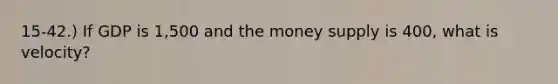 15-42.) If GDP is 1,500 and the money supply is 400, what is velocity?