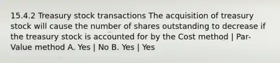 15.4.2 Treasury stock transactions The acquisition of treasury stock will cause the number of shares outstanding to decrease if the treasury stock is accounted for by the Cost method | Par-Value method A. Yes | No B. Yes | Yes