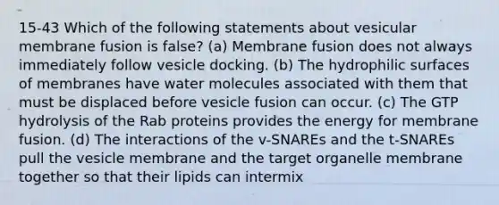 15-43 Which of the following statements about vesicular membrane fusion is false? (a) Membrane fusion does not always immediately follow vesicle docking. (b) The hydrophilic surfaces of membranes have water molecules associated with them that must be displaced before vesicle fusion can occur. (c) The GTP hydrolysis of the Rab proteins provides the energy for membrane fusion. (d) The interactions of the v-SNAREs and the t-SNAREs pull the vesicle membrane and the target organelle membrane together so that their lipids can intermix